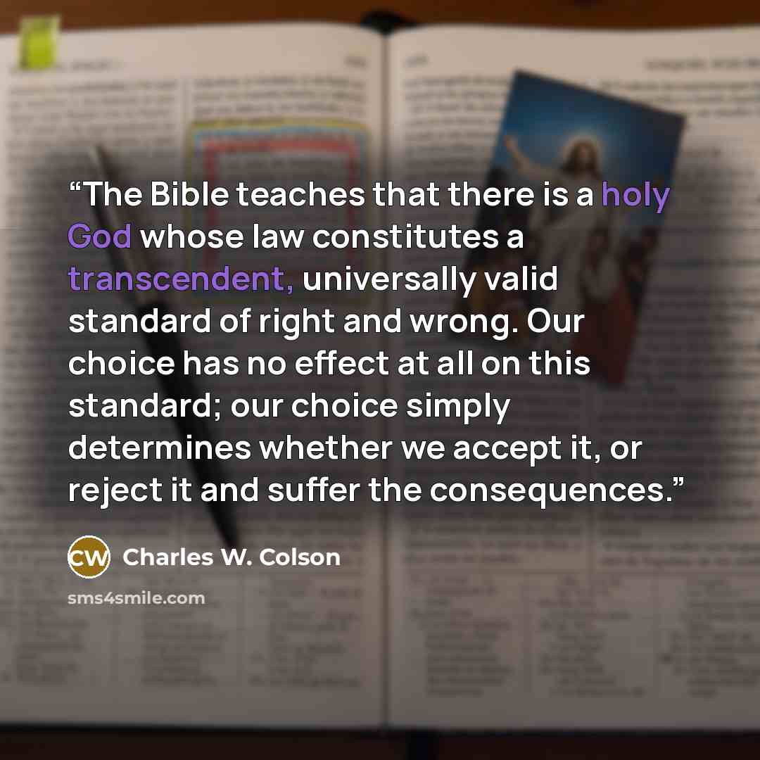 “The Bible teaches that there is a holy God whose law constitutes a transcendent, universally valid standard of right and wrong. Our choice has no effect at all on this standard; our choice simply determines whether we accept it, or reject it and suffer the consequences.” quote by Charles W. Colson