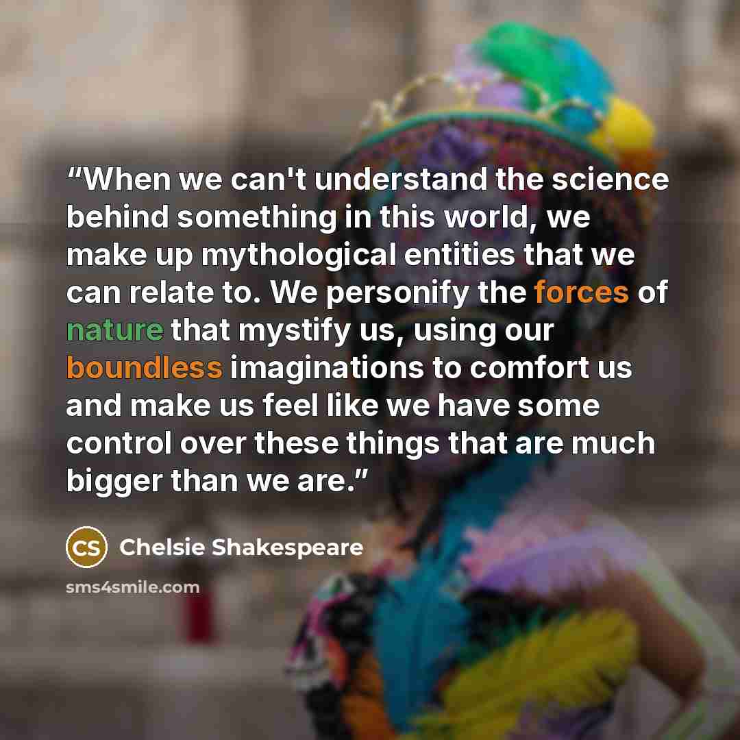 “When we can't understand the science behind something in this world, we make up mythological entities that we can relate to. We personify the forces of nature that mystify us, using our boundless imaginations to comfort us and make us feel like we have some control over these things that are much…” quote by Chelsie Shakespeare