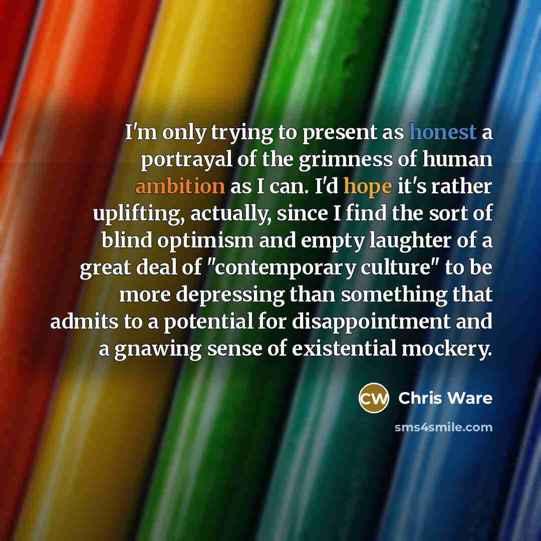 “I'm only trying to present as honest a portrayal of the grimness of human ambition as I can. I'd hope it's rather uplifting, actually, since I find the sort of blind optimism and empty laughter of a great deal of "contemporary culture" to be more depressing than something that admits to a…” quote by Chris Ware