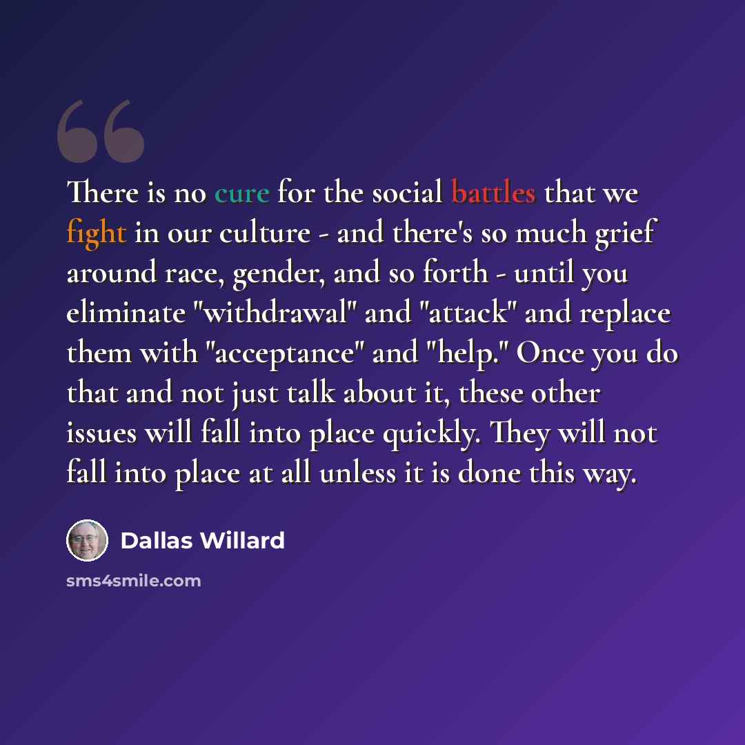 “There is no cure for the social battles that we fight in our culture - and there's so much grief around race, gender, and so forth - until you eliminate "withdrawal" and "attack" and replace them with "acceptance" and "help." Once you do that and not just talk about it, these other issues will…” quote by Dallas Willard