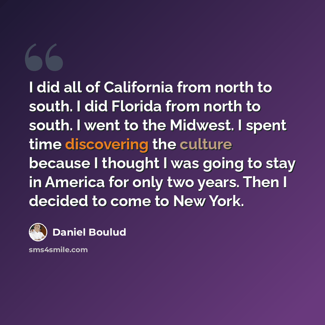 “I did all of California from north to south. I did Florida from north to south. I went to the Midwest. I spent time discovering the culture because I thought I was going to stay in America for only two years. Then I decided to come to New York.” quote by Daniel Boulud