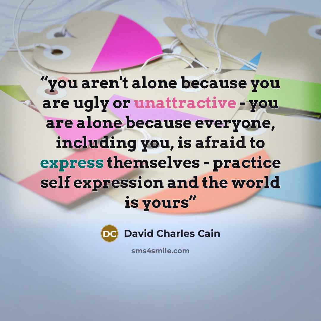“you aren't alone because you are ugly or unattractive - you are alone because everyone, including you, is afraid to express themselves - practice self expression and the world is yours” quote by David Charles Cain