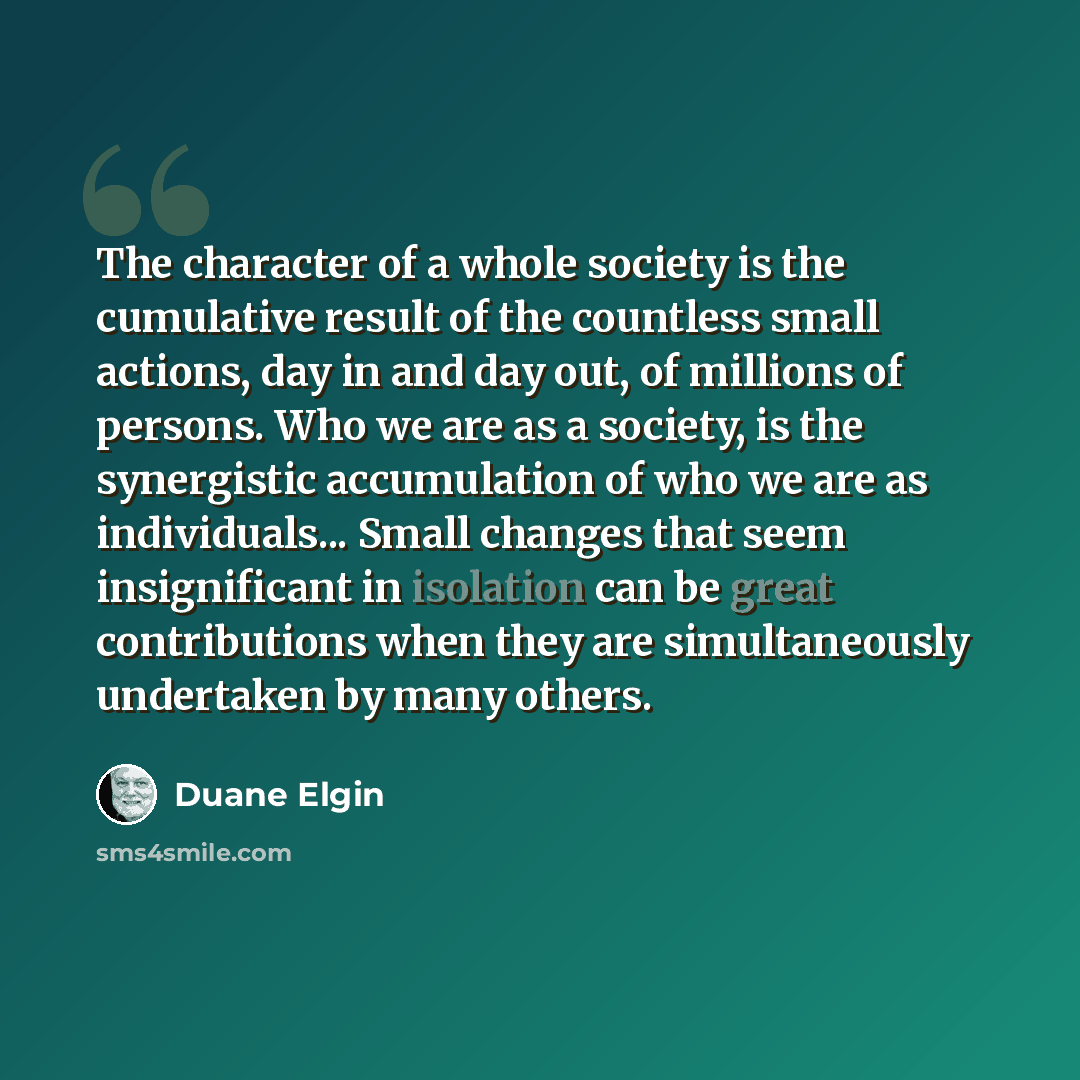 “The character of a whole society is the cumulative result of the countless small actions, day in and day out, of millions of persons. Who we are as a society, is the synergistic accumulation of who we are as individuals... Small changes that seem insignificant in isolation can be great…” quote by Duane Elgin