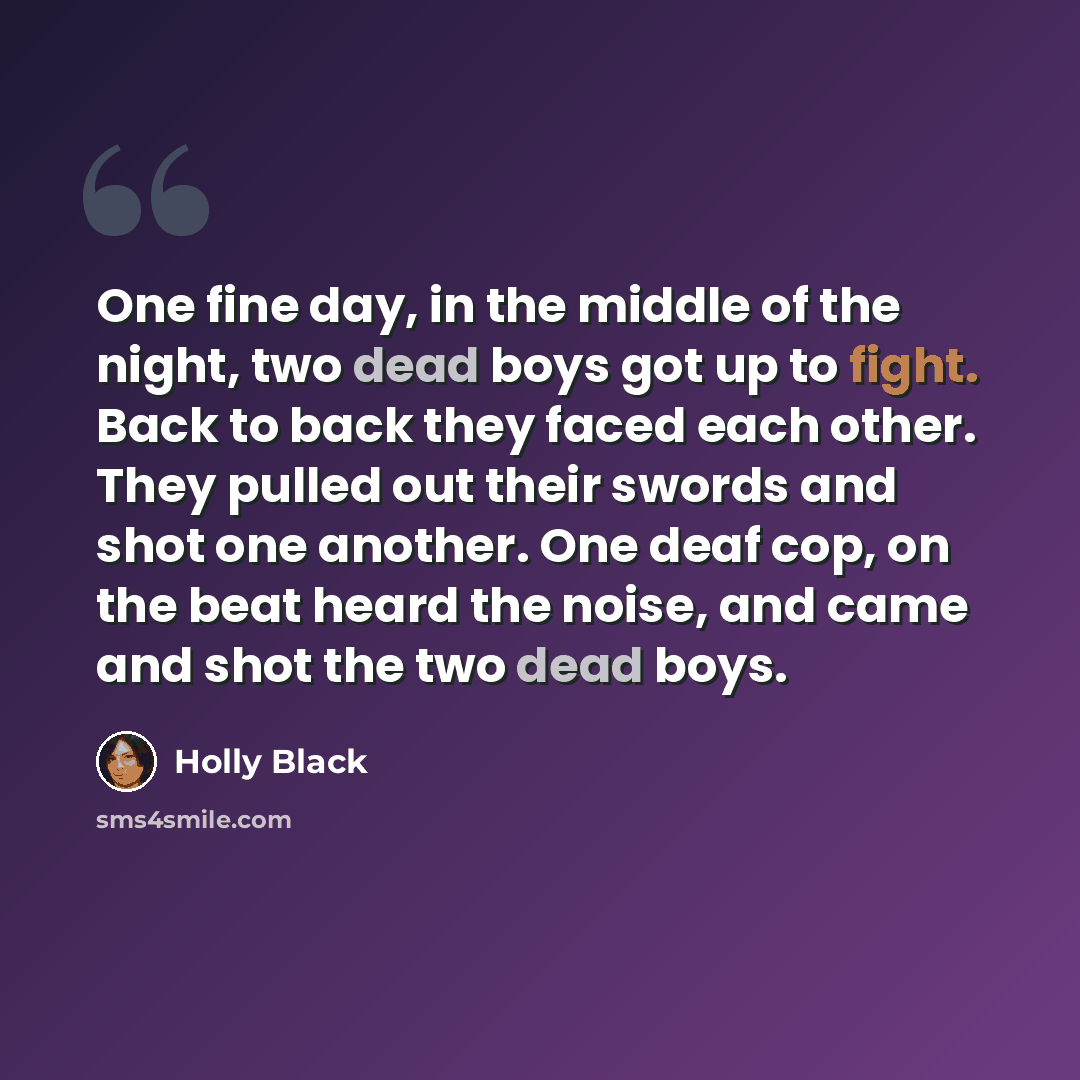 “One fine day, in the middle of the night, two dead boys got up to fight. Back to back they faced each other. They pulled out their swords and shot one another. One deaf cop, on the beat heard the noise, and came and shot the two dead boys.” quote by Holly Black