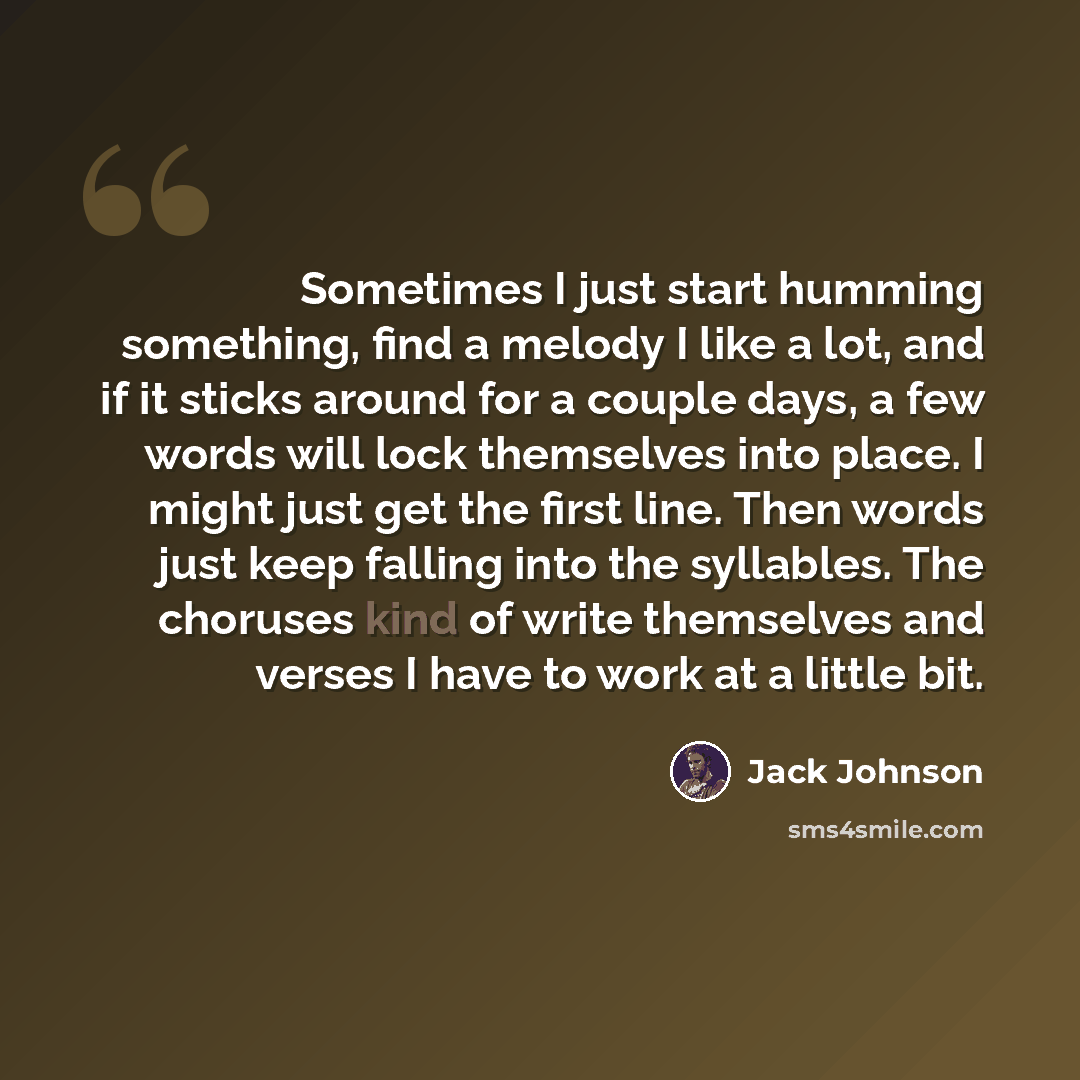 “Sometimes I just start humming something, find a melody I like a lot, and if it sticks around for a couple days, a few words will lock themselves into place. I might just get the first line. Then words just keep falling into the syllables. The choruses kind of write themselves and verses I have to…” quote by Jack Johnson