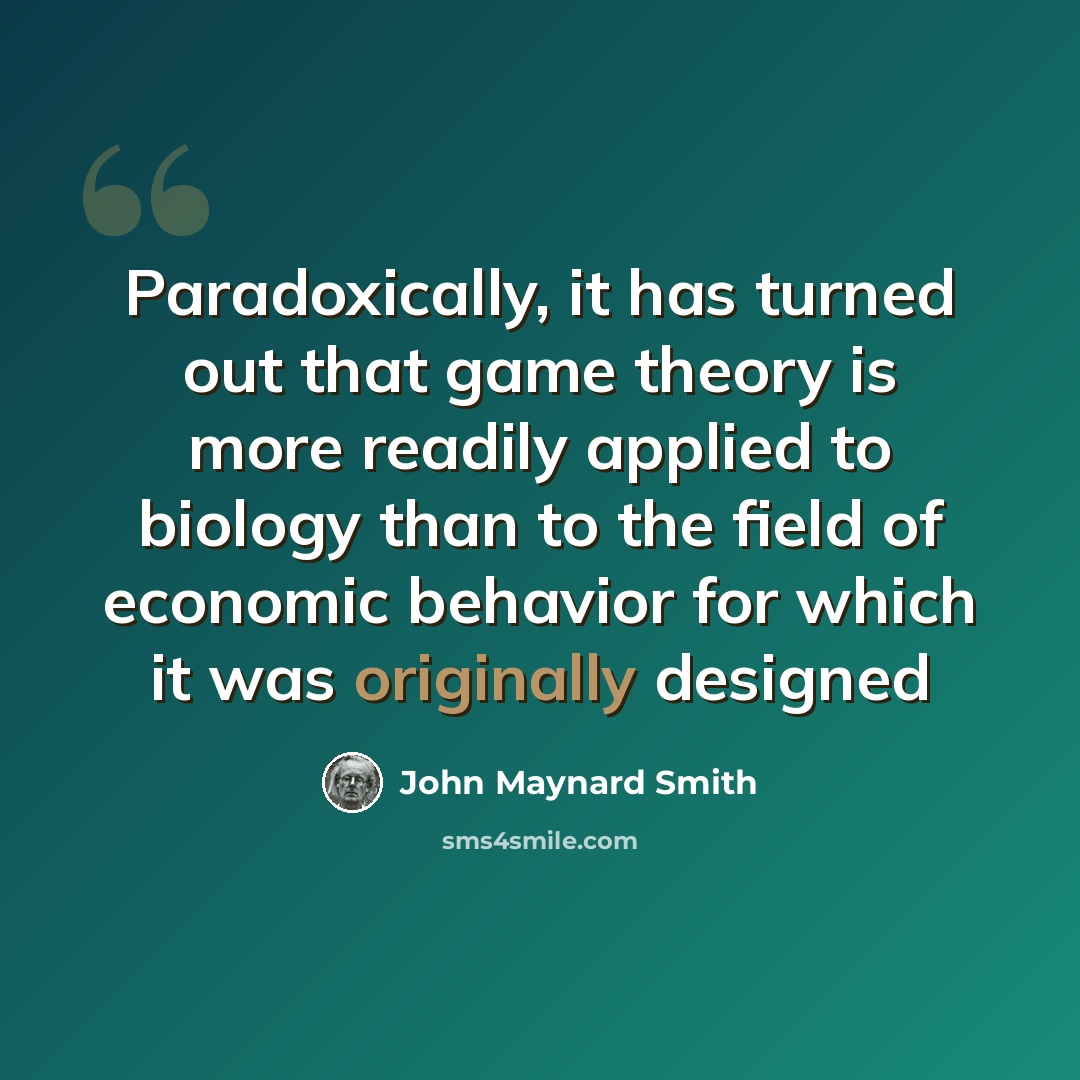 “Paradoxically, it has turned out that game theory is more readily applied to biology than to the field of economic behavior for which it was originally designed” quote by John Maynard Smith
