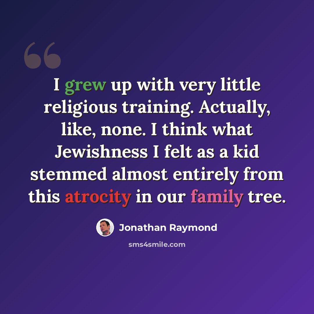 “I grew up with very little religious training. Actually, like, none. I think what Jewishness I felt as a kid stemmed almost entirely from this atrocity in our family tree.” quote by Jonathan Raymond