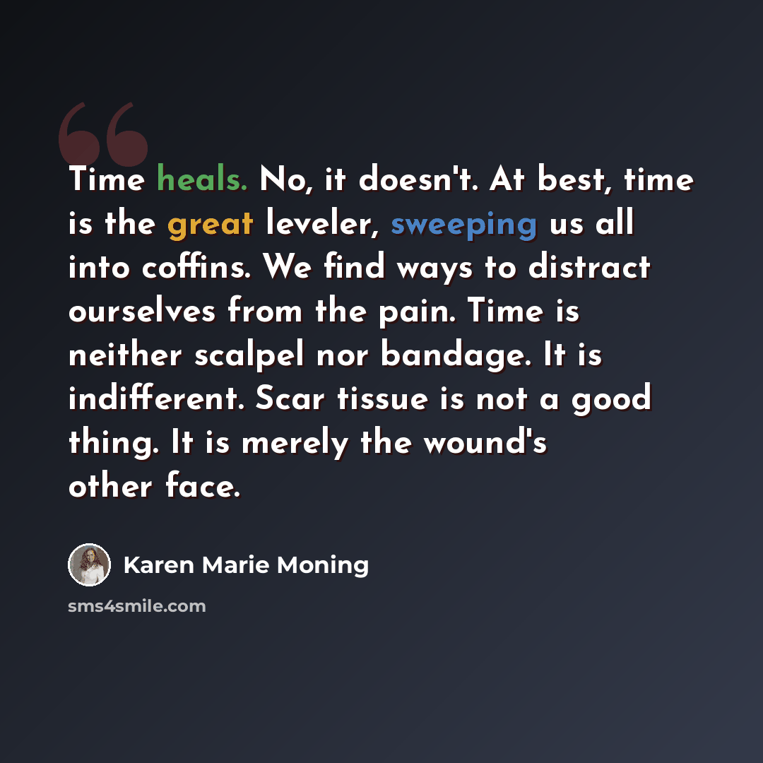 “Time heals. No, it doesn't. At best, time is the great leveler, sweeping us all into coffins. We find ways to distract ourselves from the pain. Time is neither scalpel nor bandage. It is indifferent. Scar tissue is not a good thing. It is merely the wound's other face.” quote by Karen Marie Moning