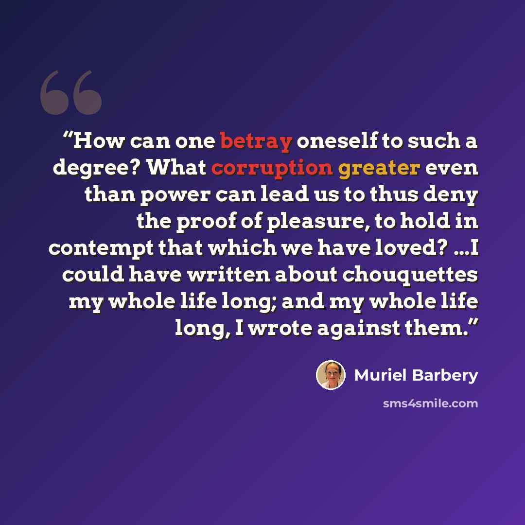 “How can one betray oneself to such a degree? What corruption greater even than power can lead us to thus deny the proof of pleasure, to hold in contempt that which we have loved? ...I could have written about chouquettes my whole life long; and my whole life long, I wrote against them.” quote by Muriel Barbery
