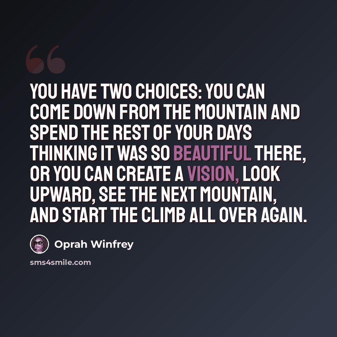 “You have two choices: You can come down from the mountain and spend the rest of your days thinking it was so beautiful there, or you can create a vision, look upward, see the next mountain, and start the climb all over again.” quote by Oprah Winfrey