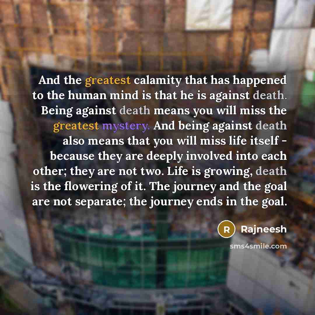 “And the greatest calamity that has happened to the human mind is that he is against death. Being against death means you will miss the greatest mystery. And being against death also means that you will miss life itself - because they are deeply involved into each other; they are not two. Life is…” quote by Rajneesh