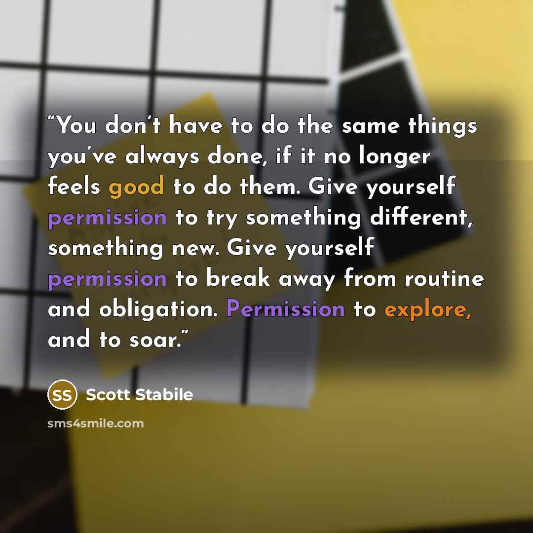 “You don’t have to do the same things you’ve always done, if it no longer feels good to do them. Give yourself permission to try something different, something new. Give yourself permission to break away from routine and obligation. Permission to explore, and to soar.” quote by Scott Stabile