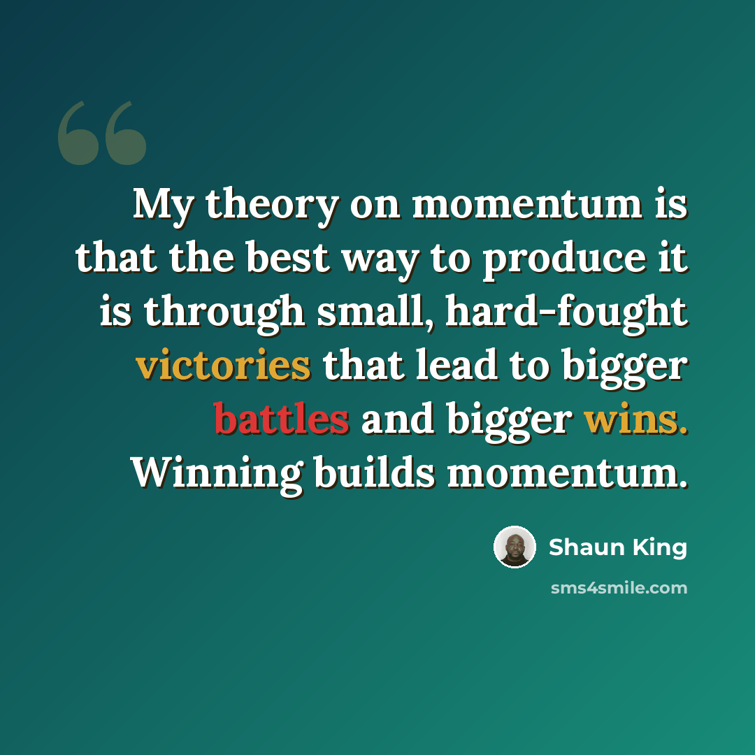 “My theory on momentum is that the best way to produce it is through small, hard-fought victories that lead to bigger battles and bigger wins. Winning builds momentum.” quote by Shaun King