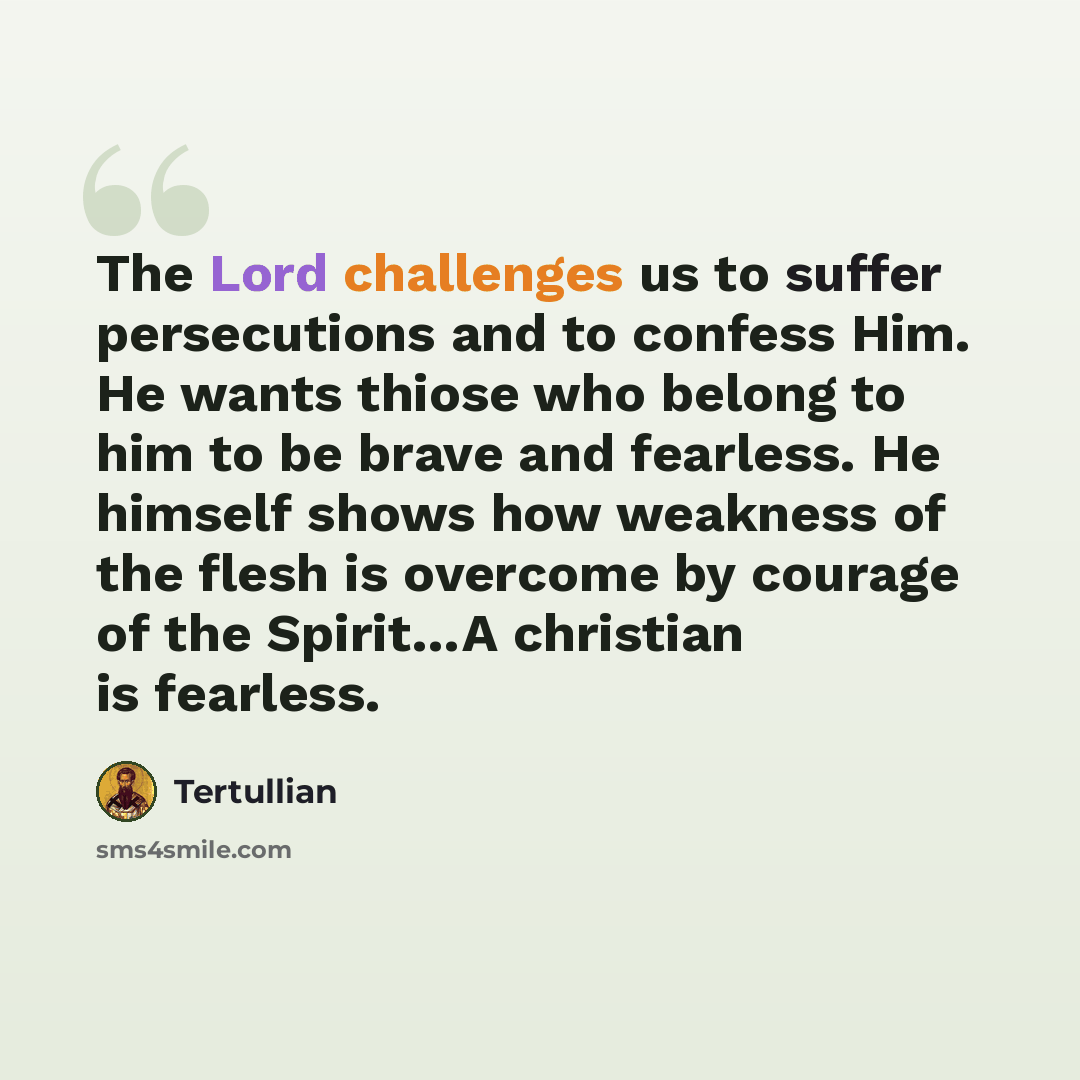 “The Lord challenges us to suffer persecutions and to confess Him. He wants thiose who belong to him to be brave and fearless. He himself shows how weakness of the flesh is overcome by courage of the Spirit…A christian is fearless.” quote by Tertullian