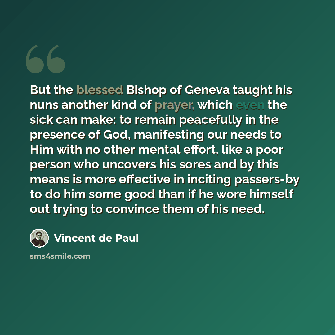 “But the blessed Bishop of Geneva taught his nuns another kind of prayer, which even the sick can make: to remain peacefully in the presence of God, manifesting our needs to Him with no other mental effort, like a poor person who uncovers his sores and by this means is more effective in inciting…” quote by Vincent de Paul
