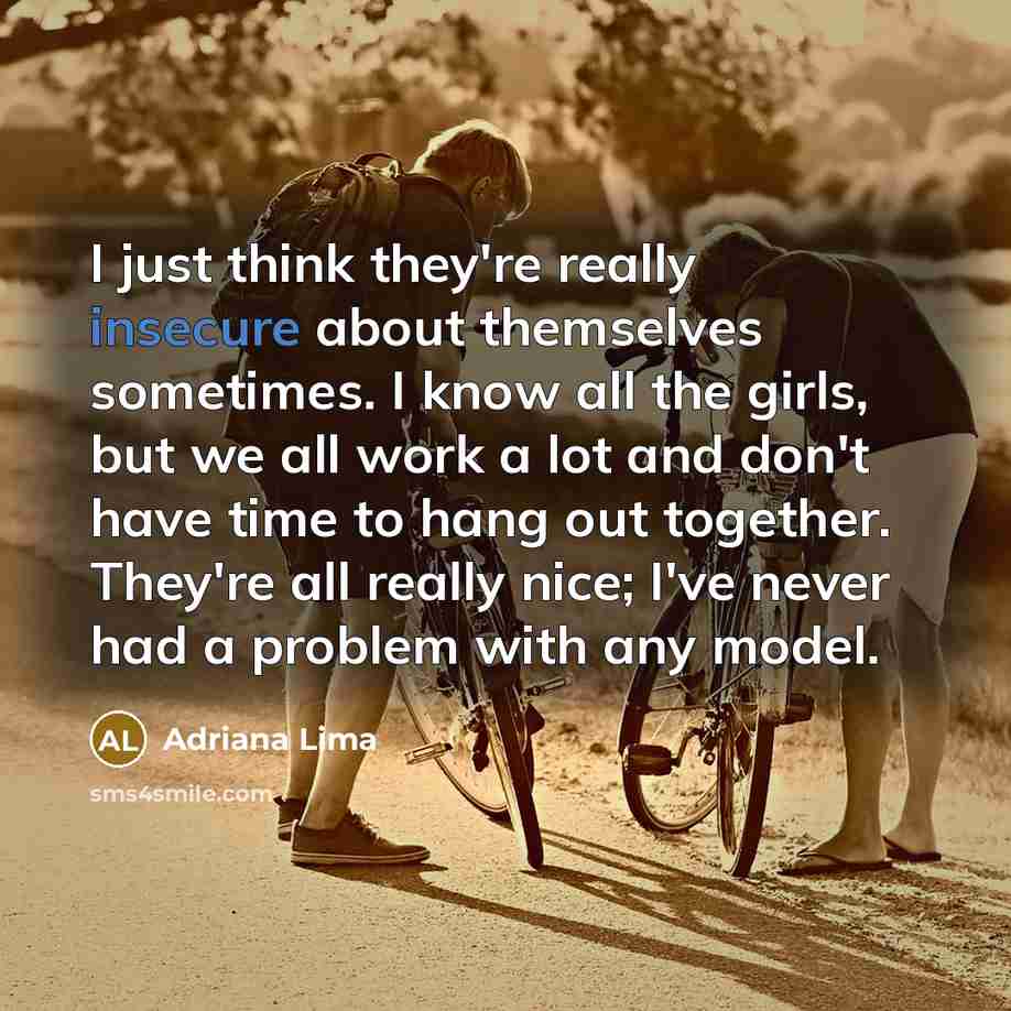 “I just think they're really insecure about themselves sometimes. I know all the girls, but we all work a lot and don't have time to hang out together. They're all really nice; I've never had a problem with any model.” quote by Adriana Lima