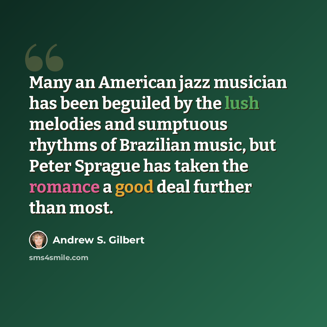 “Many an American jazz musician has been beguiled by the lush melodies and sumptuous rhythms of Brazilian music, but Peter Sprague has taken the romance a good deal further than most.” quote by Andrew S. Gilbert