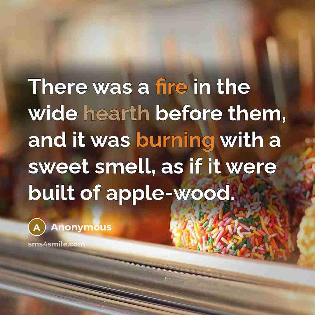 “There was a fire in the wide hearth before them, and it was burning with a sweet smell, as if it were built of apple-wood.” quote by Anonymous