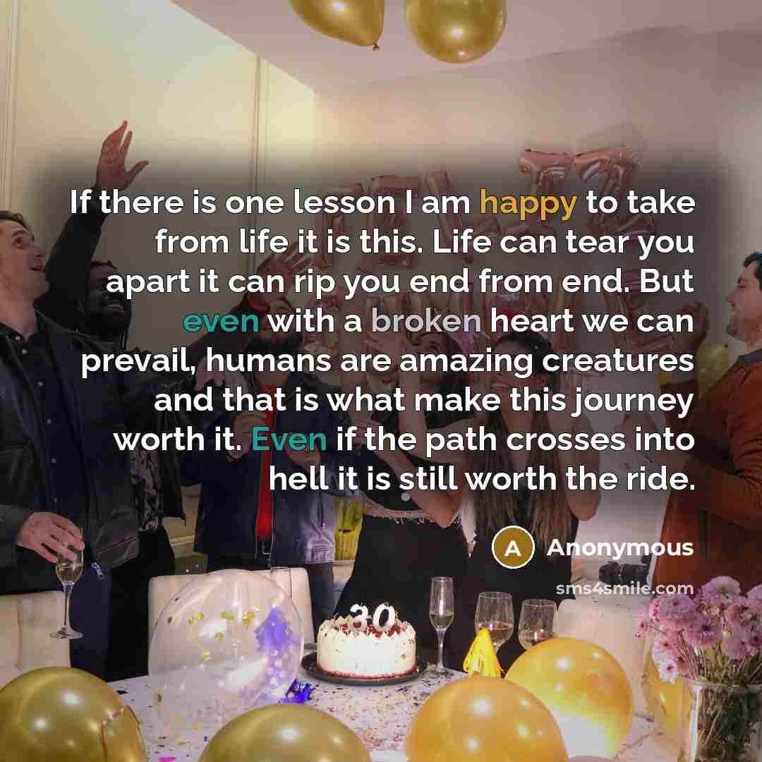“If there is one lesson I am happy to take from life it is this. Life can tear you apart it can rip you end from end. But even with a broken heart we can prevail, humans are amazing creatures and that is what make this journey worth it. Even if the path crosses into hell it is still worth the ride.” quote by Anonymous