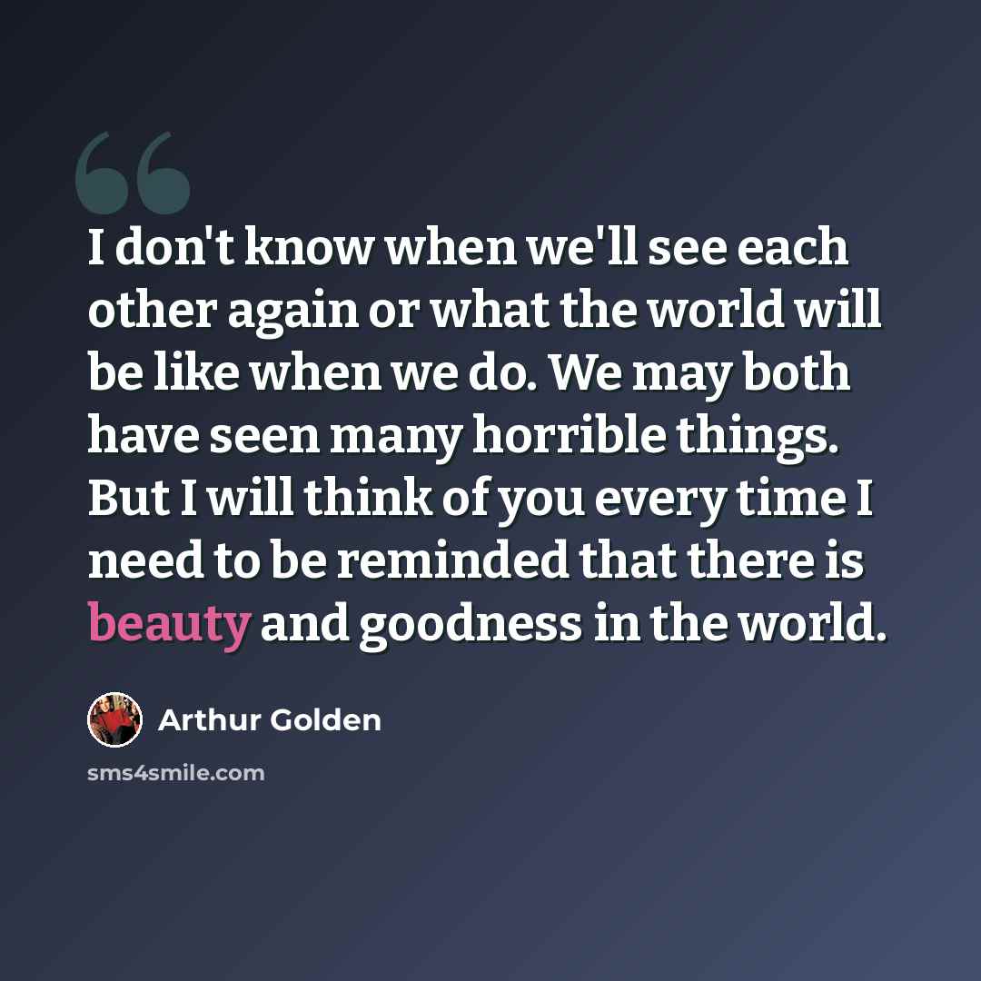 “I don't know when we'll see each other again or what the world will be like when we do. We may both have seen many horrible things. But I will think of you every time I need to be reminded that there is beauty and goodness in the world.” quote by Arthur Golden