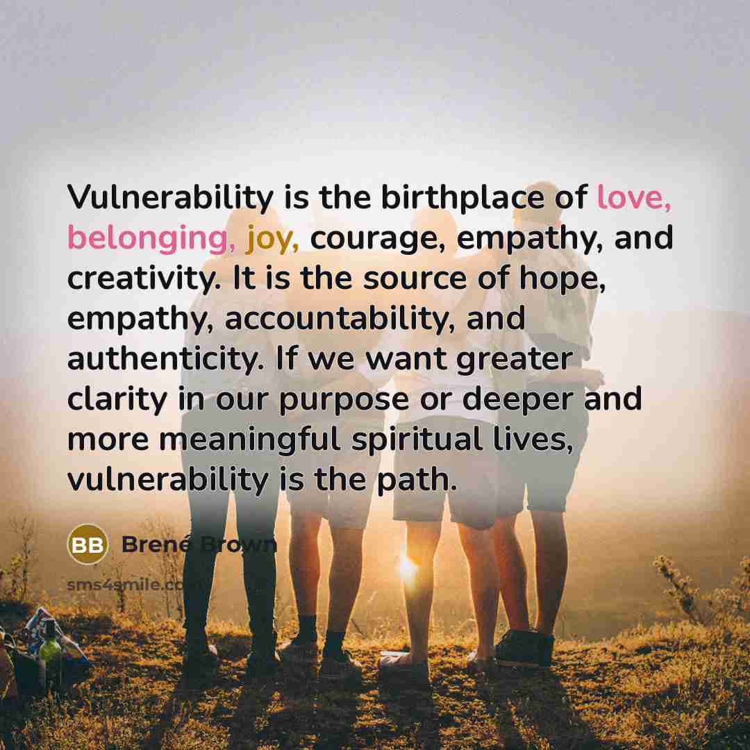 “Vulnerability is the birthplace of love, belonging, joy, courage, empathy, and creativity. It is the source of hope, empathy, accountability, and authenticity. If we want greater clarity in our purpose or deeper and more meaningful spiritual lives, vulnerability is the path.” quote by Brené Brown