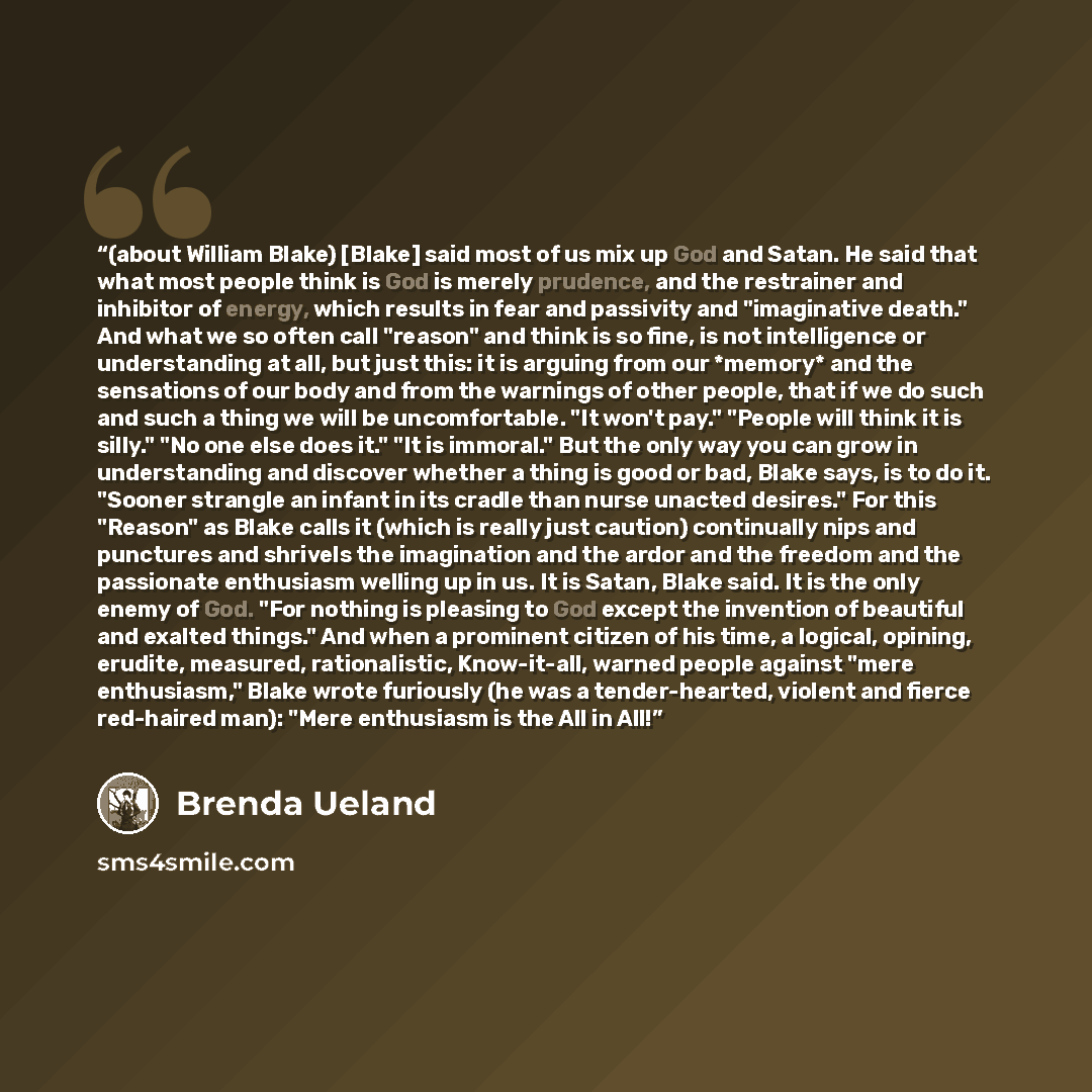 “(about William Blake) [Blake] said most of us mix up God and Satan. He said that what most people think is God is merely prudence, and the restrainer and inhibitor of energy, which results in fear and passivity and "imaginative death." And what we so often call "reason" and think is so fine, is…” quote by Brenda Ueland