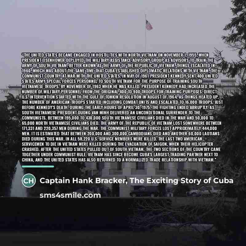 “The United States became engaged in hostilities with North Vietnam on November 1, 1955, when President Eisenhower deployed the Military Assistance Advisory Group as advisors to train the army of South Vietnam, better known as the Army of the Republic of Vietnam. Things escalated in 1960, which was…” quote by Captain Hank Bracker, The Exciting Story of Cuba