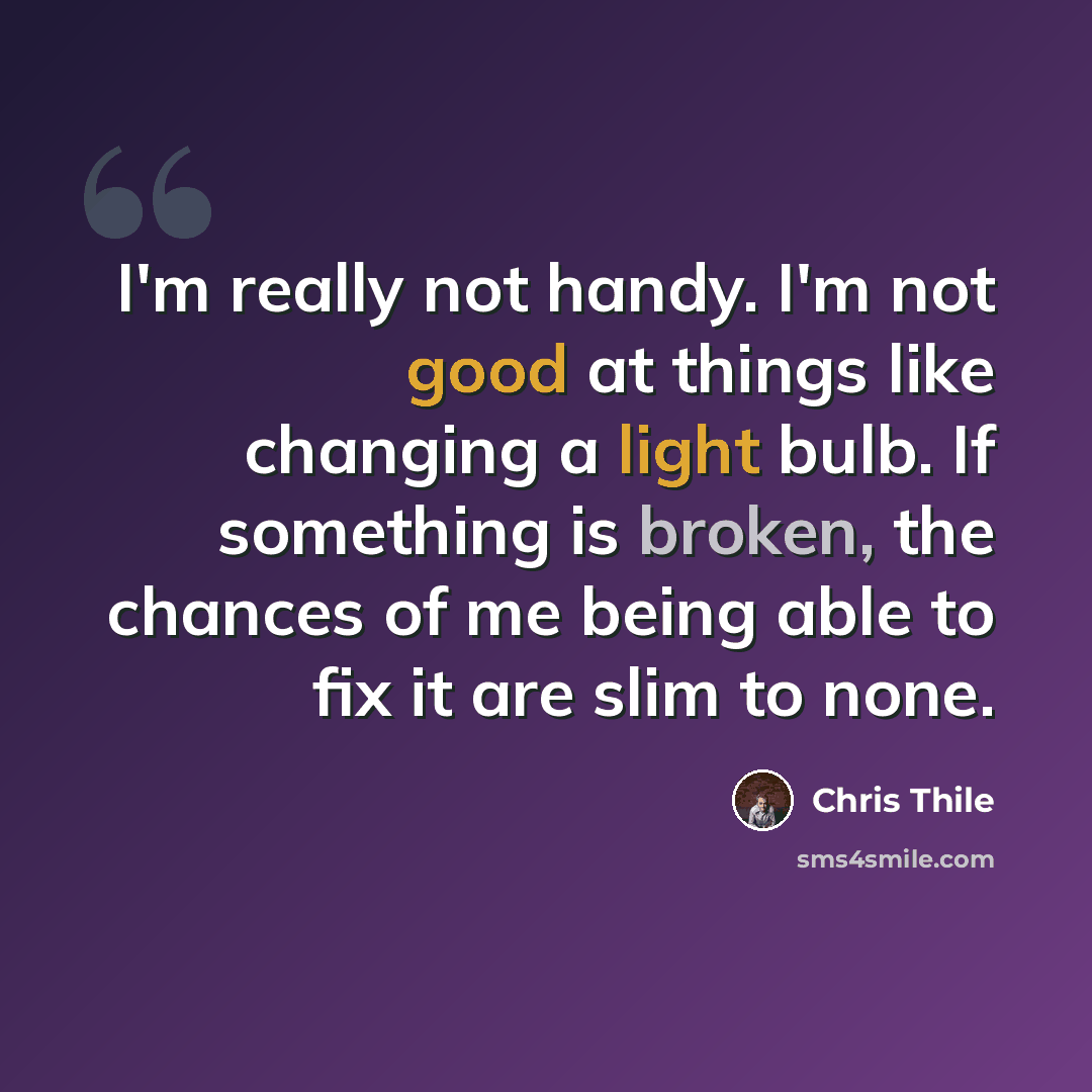 “I'm really not handy. I'm not good at things like changing a light bulb. If something is broken, the chances of me being able to fix it are slim to none.” quote by Chris Thile