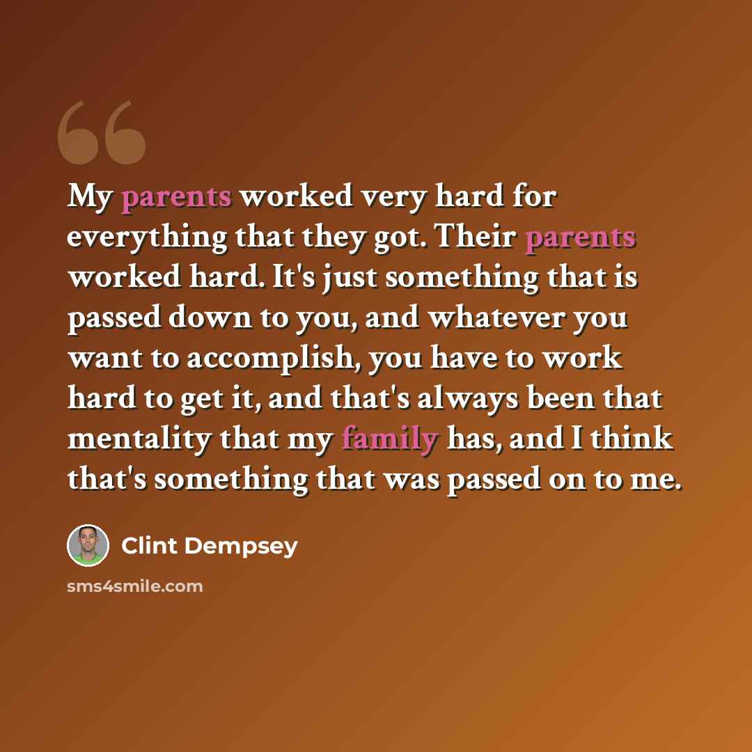 “My parents worked very hard for everything that they got. Their parents worked hard. It's just something that is passed down to you, and whatever you want to accomplish, you have to work hard to get it, and that's always been that mentality that my family has, and I think that's something that was…” quote by Clint Dempsey