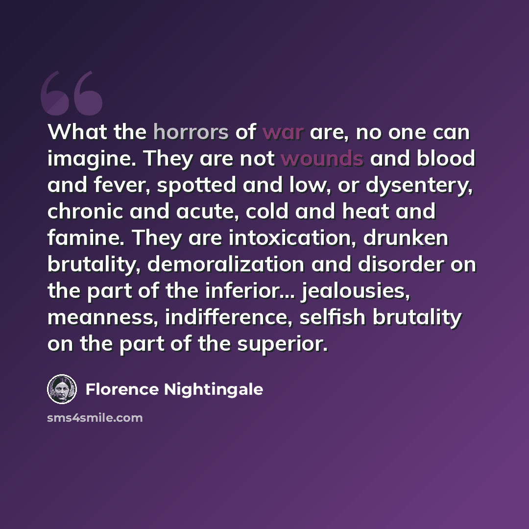 “What the horrors of war are, no one can imagine. They are not wounds and blood and fever, spotted and low, or dysentery, chronic and acute, cold and heat and famine. They are intoxication, drunken brutality, demoralization and disorder on the part of the inferior... jealousies, meanness…” quote by Florence Nightingale