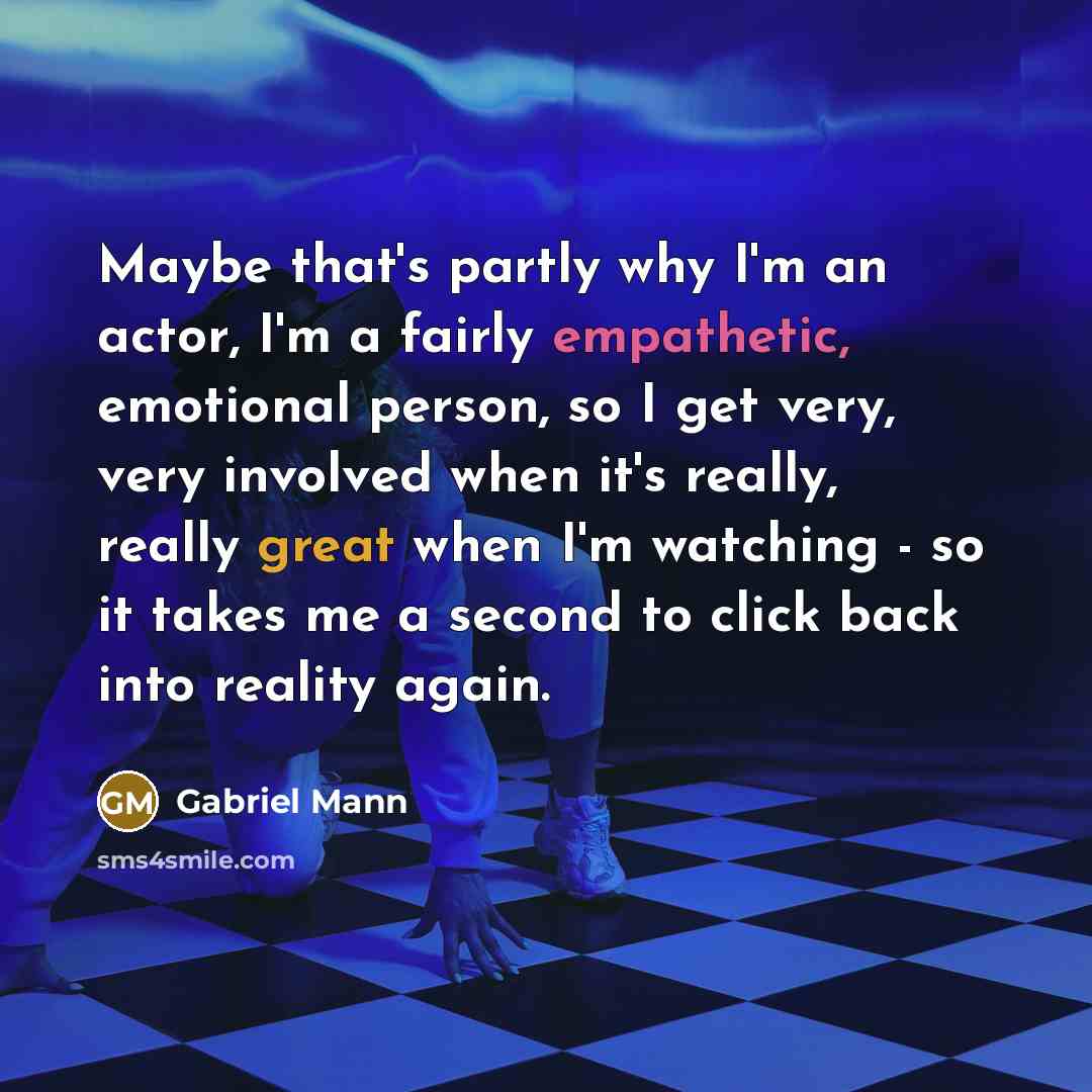 “Maybe that's partly why I'm an actor, I'm a fairly empathetic, emotional person, so I get very, very involved when it's really, really great when I'm watching - so it takes me a second to click back into reality again.” quote by Gabriel Mann