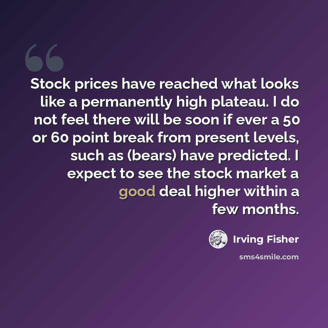 “Stock prices have reached what looks like a permanently high plateau. I do not feel there will be soon if ever a 50 or 60 point break from present levels, such as (bears) have predicted. I expect to see the stock market a good deal higher within a few months.” quote by Irving Fisher