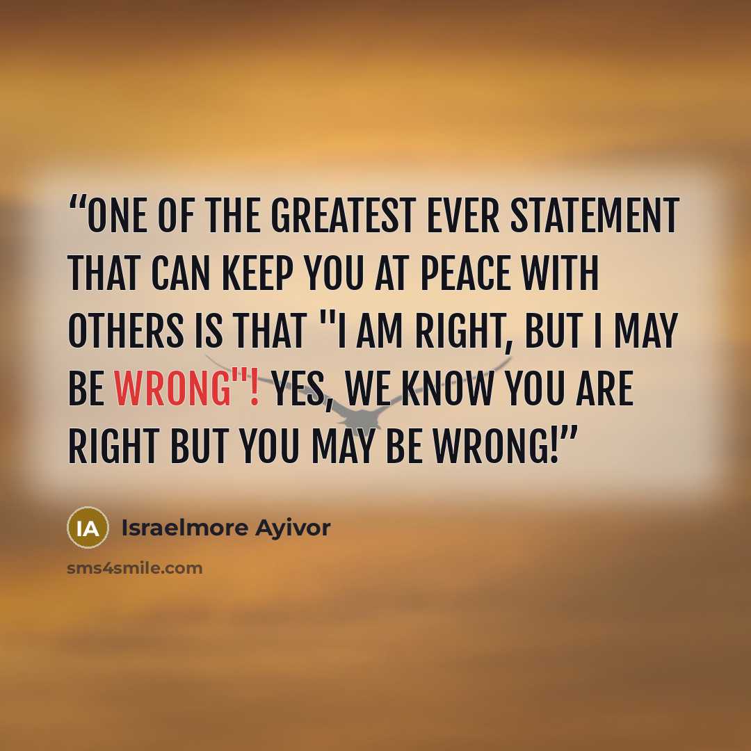 “One of the greatest ever statement that can keep you at peace with others is that "I am right, but I may be wrong"! Yes, we know you are right but you may be wrong!” quote by Israelmore Ayivor