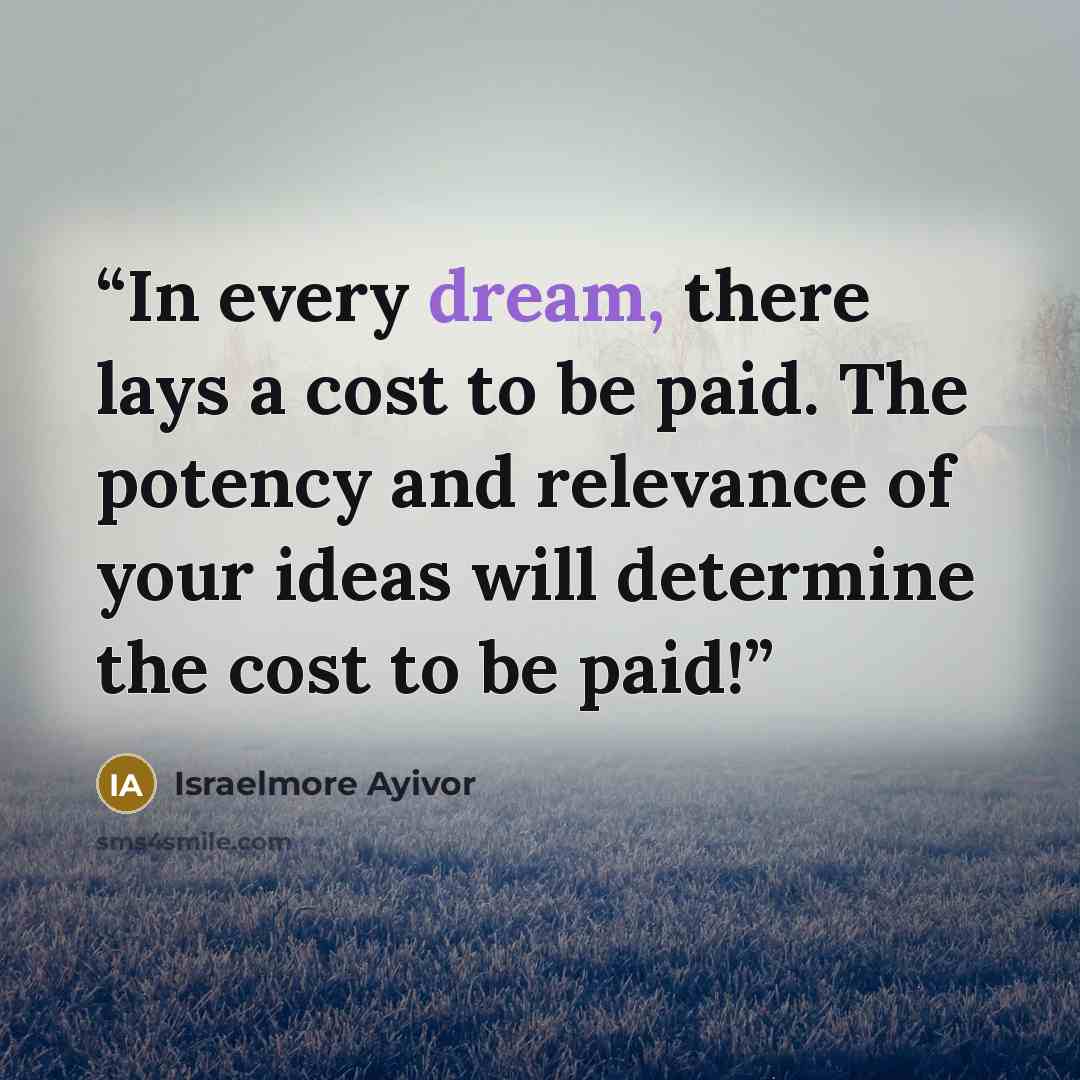 “In every dream, there lays a cost to be paid. The potency and relevance of your ideas will determine the cost to be paid!” quote by Israelmore Ayivor