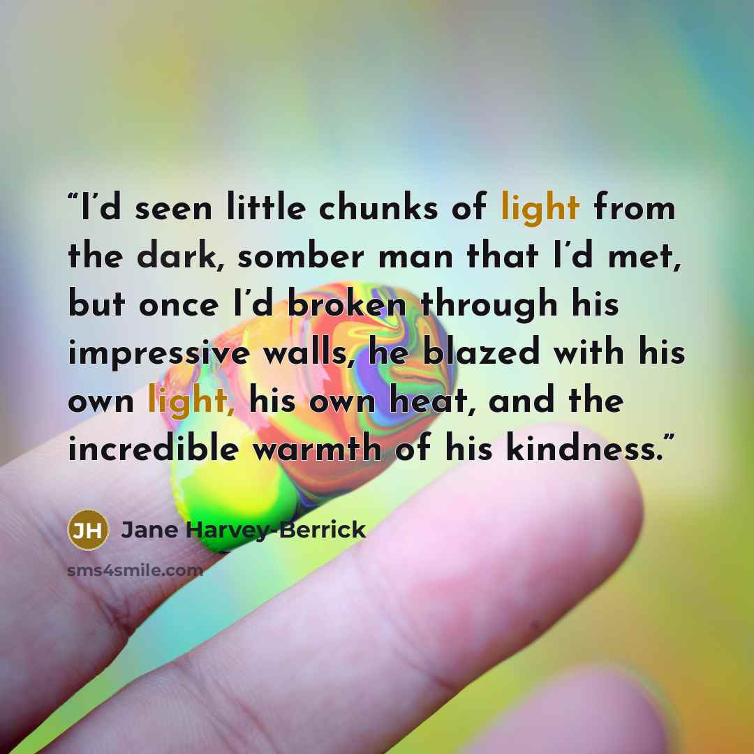 “I’d seen little chunks of light from the dark, somber man that I’d met, but once I’d broken through his impressive walls, he blazed with his own light, his own heat, and the incredible warmth of his kindness.” quote by Jane Harvey-Berrick