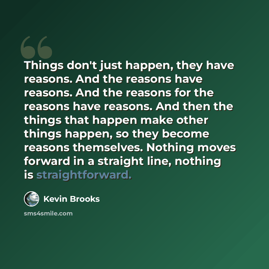 “Things don't just happen, they have reasons. And the reasons have reasons. And the reasons for the reasons have reasons. And then the things that happen make other things happen, so they become reasons themselves. Nothing moves forward in a straight line, nothing is straightforward.” quote by Kevin Brooks