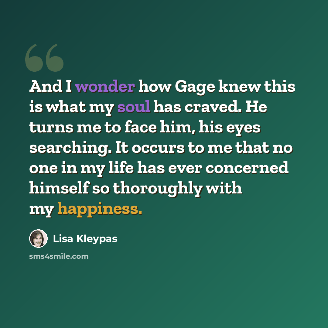 “And I wonder how Gage knew this is what my soul has craved. He turns me to face him, his eyes searching. It occurs to me that no one in my life has ever concerned himself so thoroughly with my happiness.” quote by Lisa Kleypas
