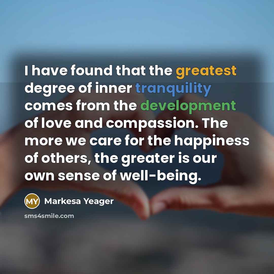 “I have found that the greatest degree of inner tranquility comes from the development of love and compassion. The more we care for the happiness of others, the greater is our own sense of well-being.” quote by Markesa Yeager