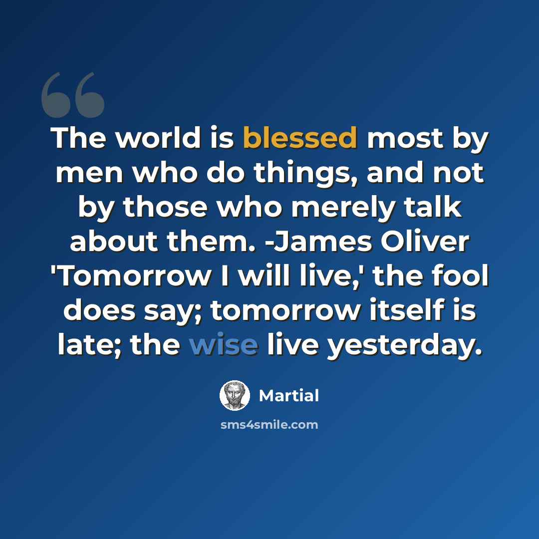 “The world is blessed most by men who do things, and not by those who merely talk about them. -James Oliver 'Tomorrow I will live,' the fool does say; tomorrow itself is late; the wise live yesterday.” quote by Martial