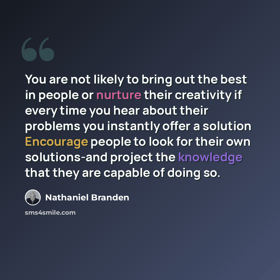 “You are not likely to bring out the best in people or nurture their creativity if every time you hear about their problems you instantly offer a solution Encourage people to look for their own solutions-and project the knowledge that they are capable of doing so.” quote by Nathaniel Branden
