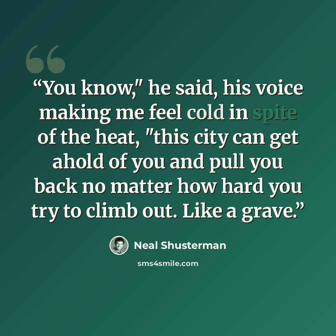 “You know," he said, his voice making me feel cold in spite of the heat, "this city can get ahold of you and pull you back no matter how hard you try to climb out. Like a grave.” quote by Neal Shusterman