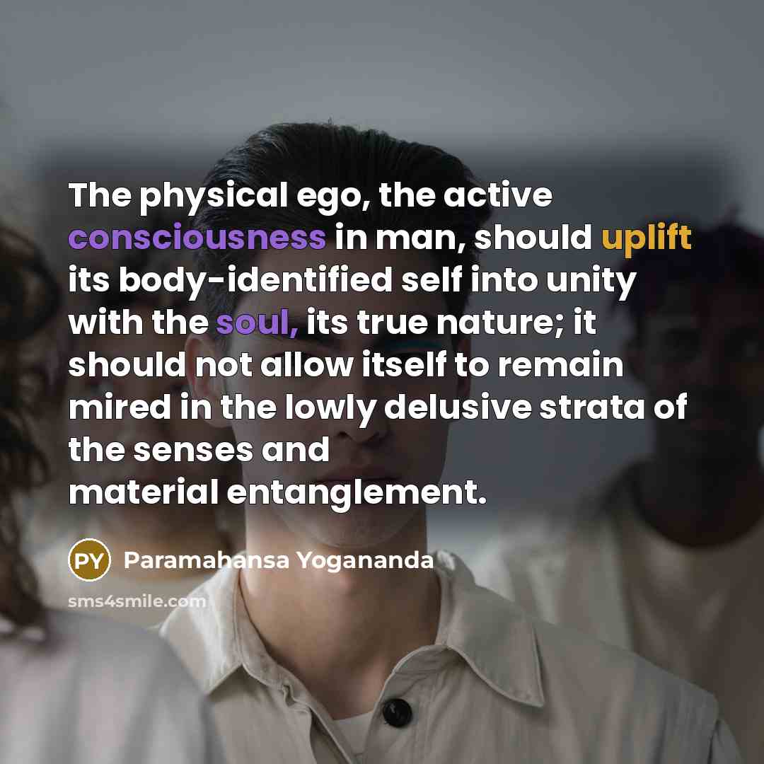 “The physical ego, the active consciousness in man, should uplift its body-identified self into unity with the soul, its true nature; it should not allow itself to remain mired in the lowly delusive strata of the senses and material entanglement.” quote by Paramahansa Yogananda