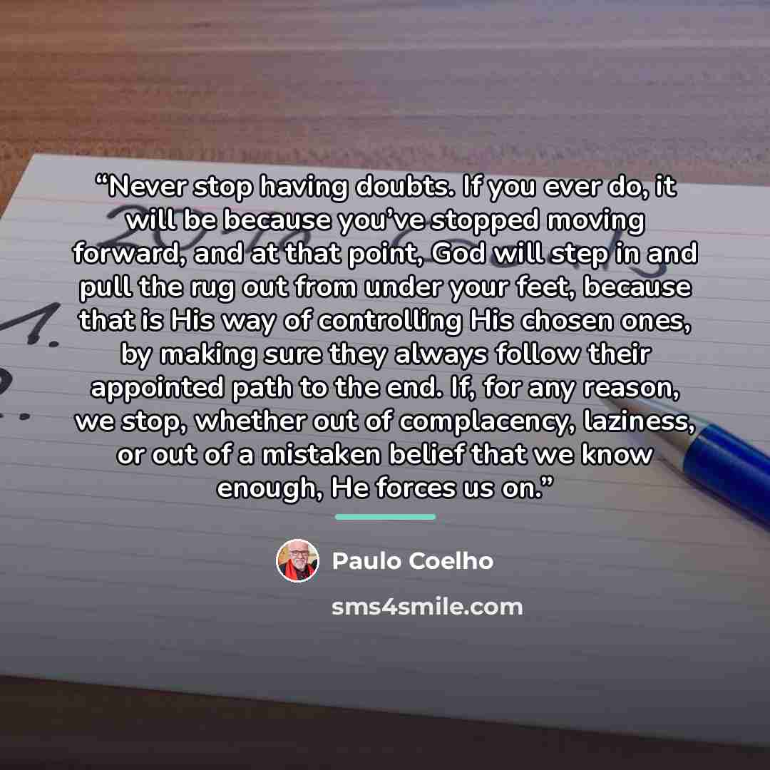 “Never stop having doubts. If you ever do, it will be because you’ve stopped moving forward, and at that point, God will step in and pull the rug out from under your feet, because that is His way of controlling His chosen ones, by making sure they always follow their appointed path to the end. If…” quote by Paulo Coelho