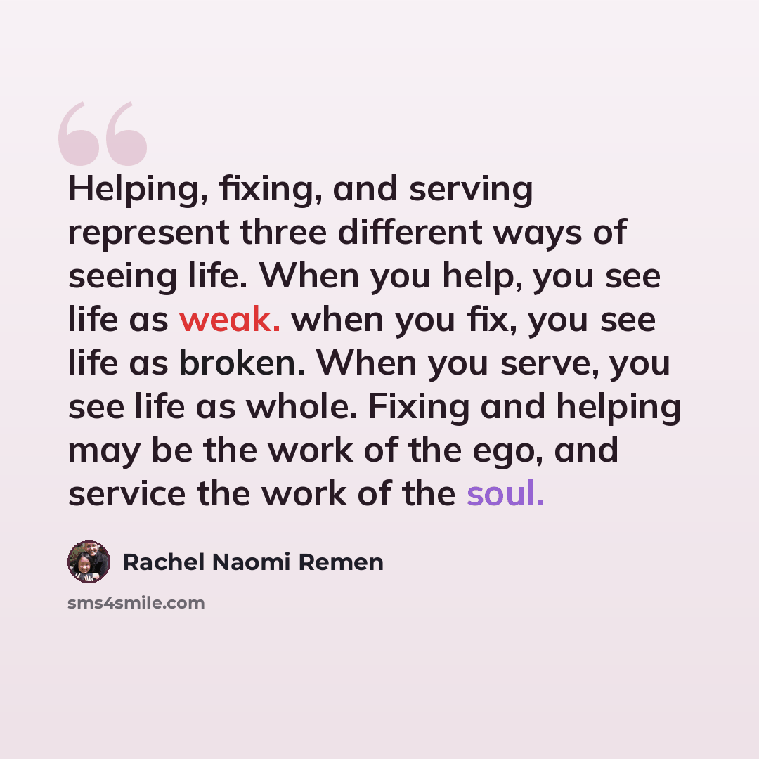 “Helping, fixing, and serving represent three different ways of seeing life. When you help, you see life as weak. when you fix, you see life as broken. When you serve, you see life as whole. Fixing and helping may be the work of the ego, and service the work of the soul.” quote by Rachel Naomi Remen