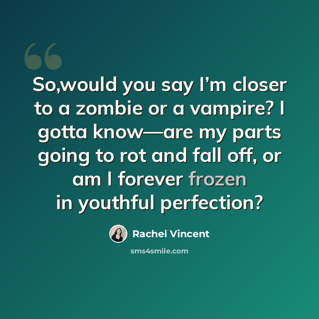 “So,would you say I’m closer to a zombie or a vampire? I gotta know—are my parts going to rot and fall off, or am I forever frozen in youthful perfection?” quote by Rachel Vincent