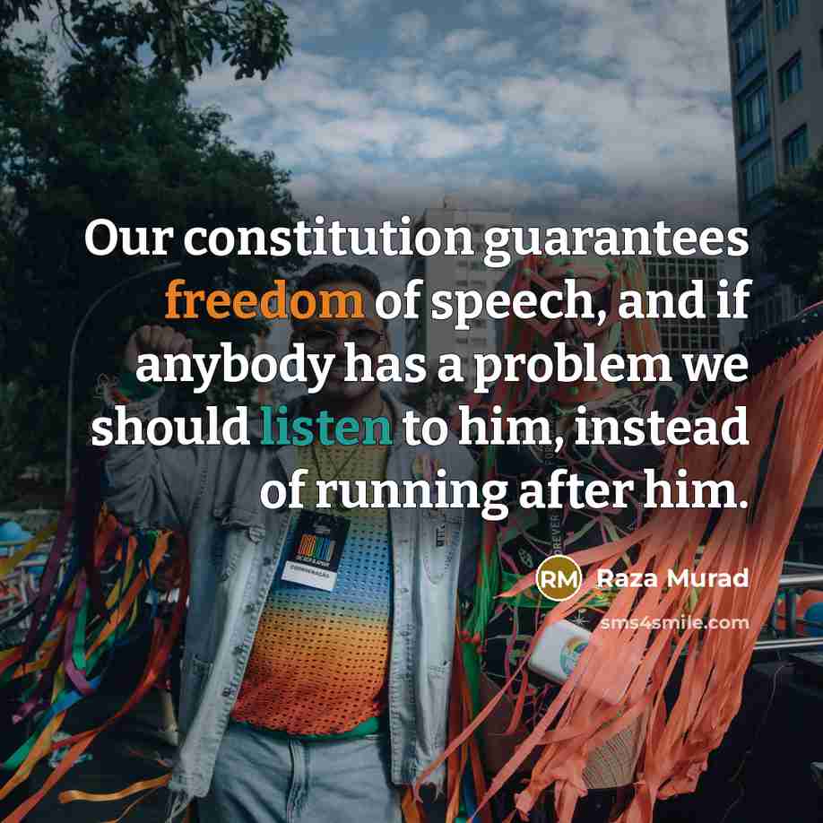 “Our constitution guarantees freedom of speech, and if anybody has a problem we should listen to him, instead of running after him.” quote by Raza Murad