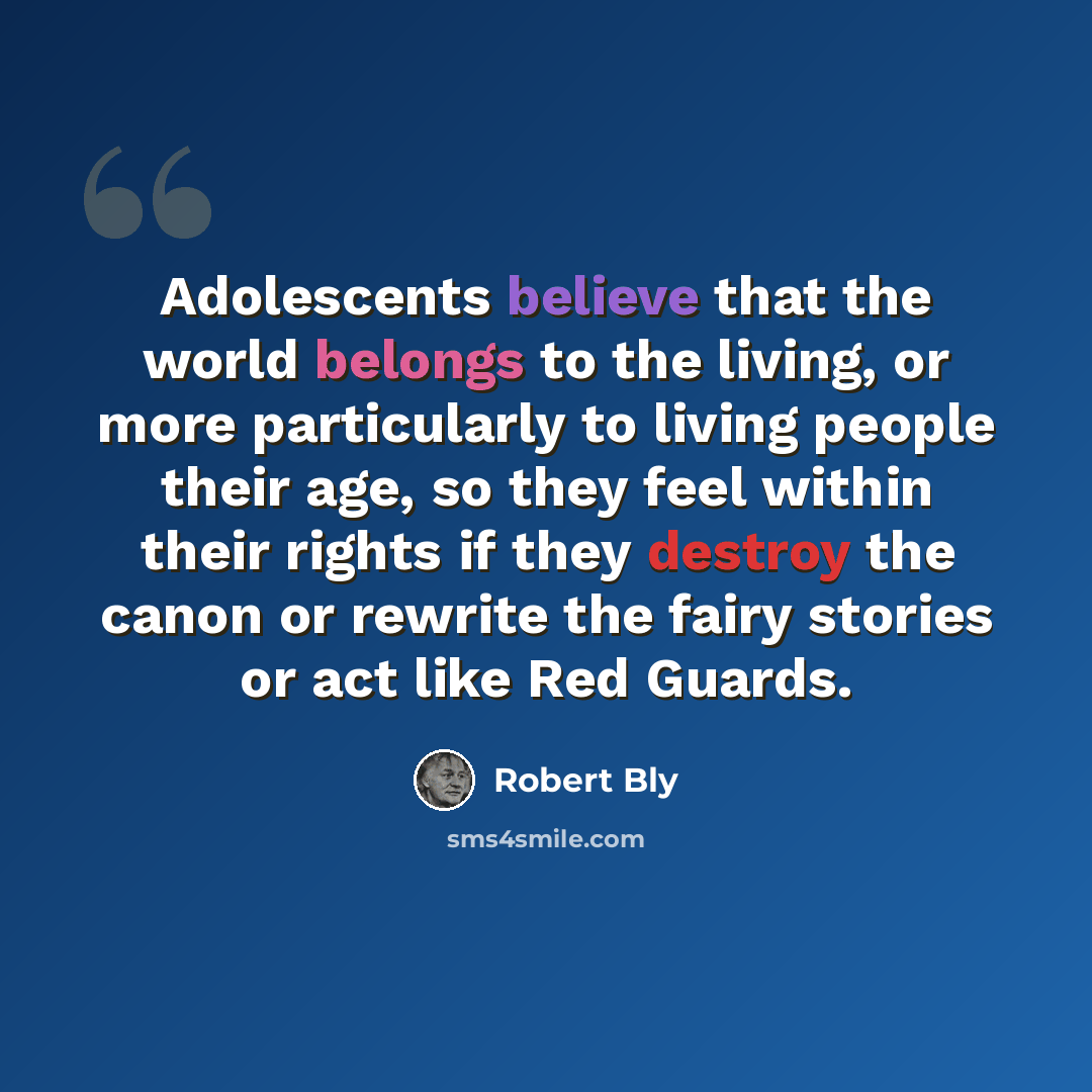 “Adolescents believe that the world belongs to the living, or more particularly to living people their age, so they feel within their rights if they destroy the canon or rewrite the fairy stories or act like Red Guards.” quote by Robert Bly