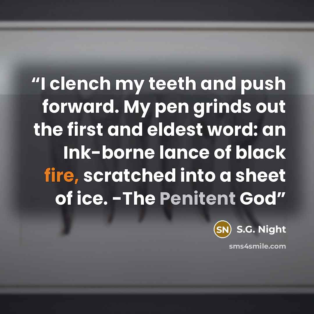 “I clench my teeth and push forward. My pen grinds out the first and eldest word: an Ink-borne lance of black fire, scratched into a sheet of ice. -The Penitent God” quote by S.G. Night