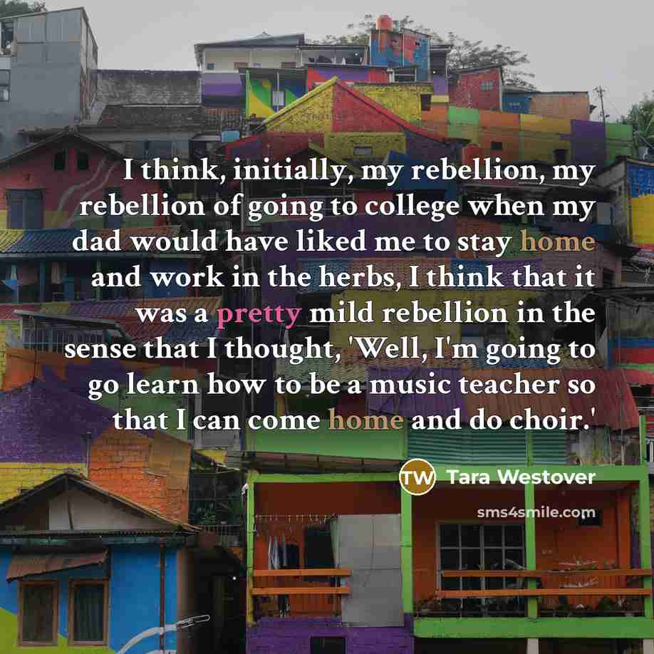 “I think, initially, my rebellion, my rebellion of going to college when my dad would have liked me to stay home and work in the herbs, I think that it was a pretty mild rebellion in the sense that I thought, 'Well, I'm going to go learn how to be a music teacher so that I can come home and do…” quote by Tara Westover