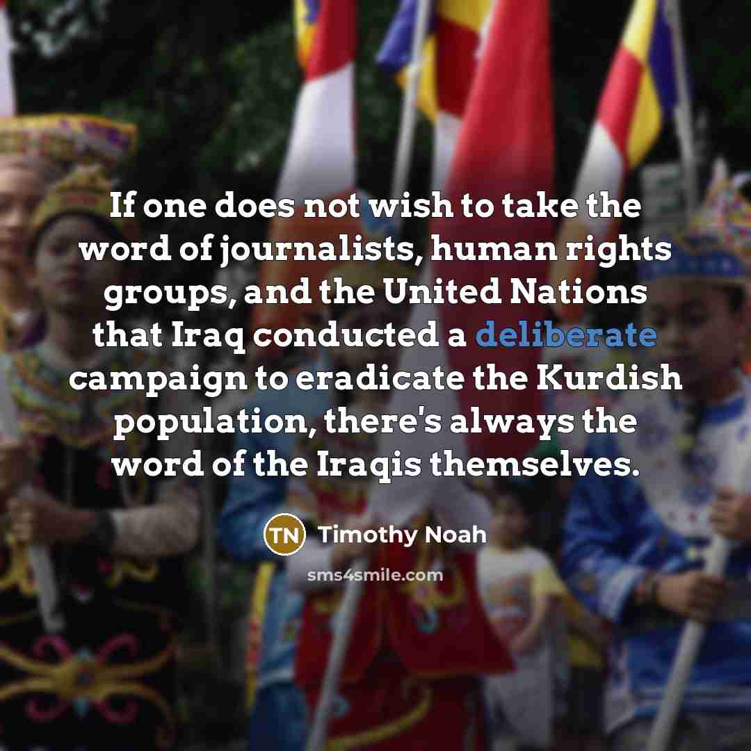 “If one does not wish to take the word of journalists, human rights groups, and the United Nations that Iraq conducted a deliberate campaign to eradicate the Kurdish population, there's always the word of the Iraqis themselves.” quote by Timothy Noah